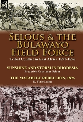 Selous & the Bulawayo Field Force: Tribal Conflict in East Africa 1895-1896-Sunshine and Storm in Rhodesia by Frederick Courteney Selous & The Matabel by Frederick Courteney Selous, D. Tyrie Laing