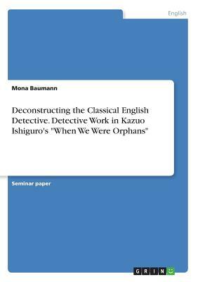 Deconstructing the Classical English Detective. Detective Work in Kazuo Ishiguro's When We Were Orphans by Mona Baumann