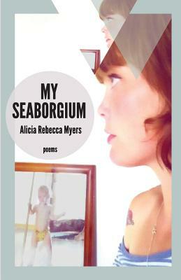 My Seaborgium: Poems by Alicia Rebecca Myers
