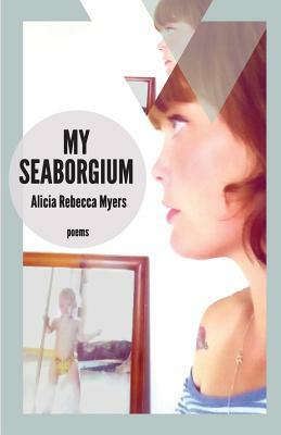 My Seaborgium: Poems by Alicia Rebecca Myers