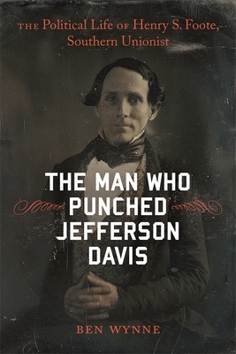 The Man Who Punched Jefferson Davis: The Political Life of Henry S. Foote, Southern Unionist by Ben Wynne