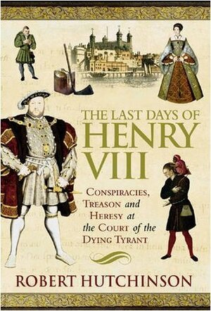 The Last Days Of Henry VIII: Conspiracies, Treason And Heresy At The Court Of The Dying Tyrant by Robert Hutchinson