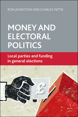 Money and Electoral Politics: Local Parties and Funding at General Elections by Ron Johnston, Charles Pattie