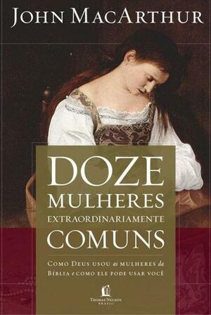 Doze Mulheres Extraordinariamente Comuns: Como Deus usou as mulheres da Bíblia e como Ele pode usar você by John MacArthur, John MacArthur