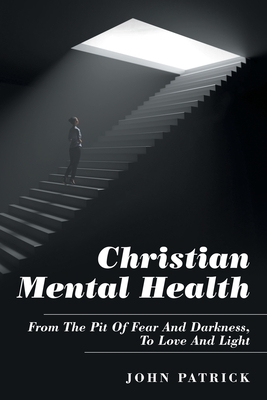 Christian Mental Health: From the Pit of Fear and Darkness, to Love and Light by John Patrick