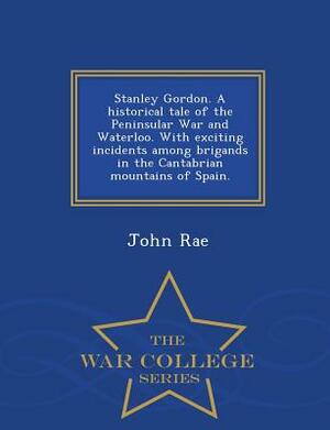 Stanley Gordon. a Historical Tale of the Peninsular War and Waterloo. with Exciting Incidents Among Brigands in the Cantabrian Mountains of Spain. - W by John Rae