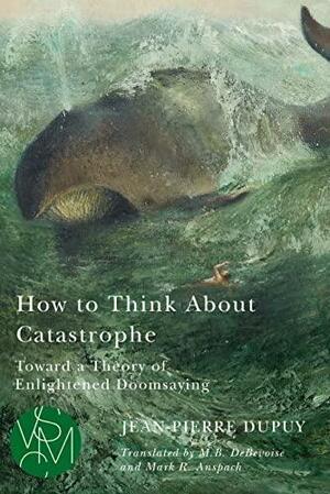 How to Think About Catastrophe: Toward a Theory of Enlightened Doomsaying by Jean-Pierre Dupuy