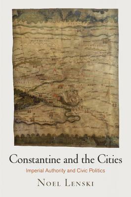 Constantine and the Cities: Imperial Authority and Civic Politics by Noel Lenski