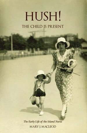 Hush! the Child is Present: The Early Life of the Island Nurse by Mary J. MacLeod