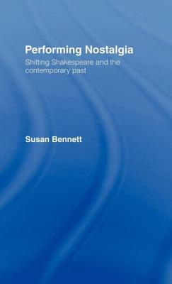 Performing Nostalgia: Shifting Shakespeare and the Contemporary Past by Susan Bennett