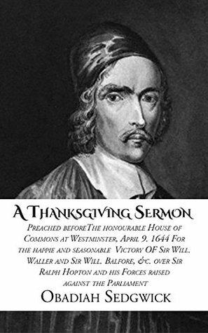 A Thanksgiving Sermon: Preached before the honourable House of Commons at Westminster, April 9. 1644 For the happie and seasonable Victory of Sir Will. Waller and Sir Will. Balfore... by Obadiah Sedgwick