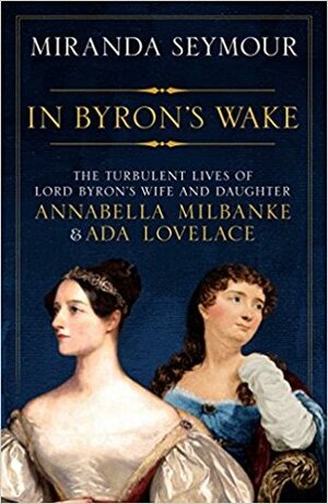 In Byron's Wake: The Turbulent Lives of Lord Byron's Wife and Daughter: Annabella Milbanke and Ada Lovelace by Miranda Seymour