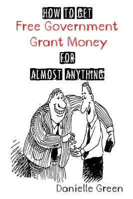 How to Get FREE Government Grant Money for Almost Anything: How to get free government grants and money by Danielle Green