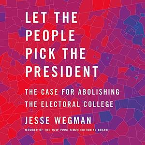 Let the People Pick the President: The Case for Abolishing the Electoral College by Jesse Wegman