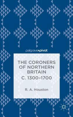 The Coroners of Northern Britain C. 1300-1700 by R. Houston