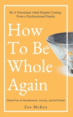 How to Be Whole Again: Defeat Fear of Abandonment, Anxiety, and Self-Doubt. Be an Emotionally Mature Adult Despite Coming from a Dysfunctiona by Zoe McKey