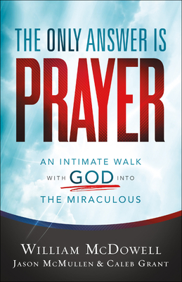 The Only Answer Is Prayer: An Intimate Walk with God Into the Miraculous by Caleb Grant, Jason McMullen, William McDowell