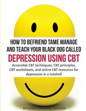 How to befriend tame manage and teach your Black Dog called Depression using CBT: Accessible CBT techniques, CBT principles, CBT worksheets, and onlin by James Manning