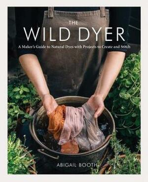 The Wild Dyer: A Maker's Guide to Natural Dyes with Projects to Create and Stitch (learn how to forage for plants, prepare textiles for dyeing, and make your own mordant. Includes eight hand stitching projects from coasters to a patchwork blanket) by Abigail Booth