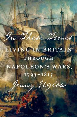 In These Times: Living in Britain Through Napoleon's Wars, 1793-1815 by Jenny Uglow