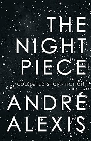 The Night Piece: Collected Short Fiction by André Alexis