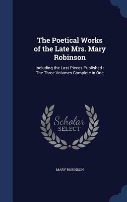 The Poetical Works of the Late Mrs. Mary Robinson: Including the Last Pieces Published: The Three Volumes Complete in One by Mary Robinson