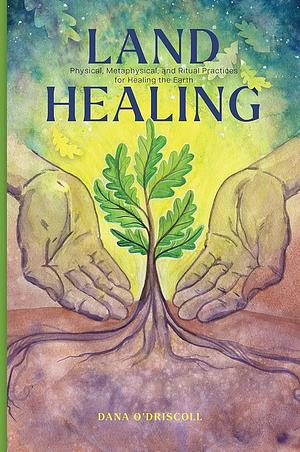 Land Healing: Physical, Metaphysical, and Ritual Practices for Healing the Earth by Dana O'Driscoll