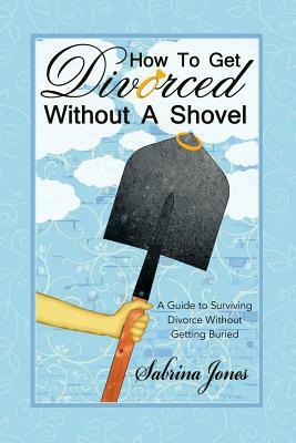 How to Get Divorced Without a Shovel: A Guide to Surviving Divorce Without Getting Buried by Sabrina Jones