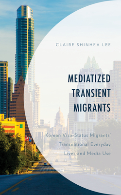 Mediatized Transient Migrants: Korean Visa-Status Migrants' Transnational Everyday Lives and Media Use by Claire Shinhea Lee