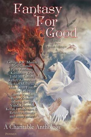 Fantasy For Good: A Charitable Anthology by Jackie Kessler, Kyle Aisteach, Henry Szabranski, Richard Salter, David Farland, Michael Ezell, Michael Moorcock, S.C. Hayden, Carmen Tudor, Todd McCaffrey, Trent Zelazny, Marina J. Lostetter, Carrie Vaughn, Kelley Armstrong, Piers Anthony, Megan Moore, Jay Lake, Jordan Ellinger, James Enge, Neil Gaiman, Steven Savile, Ken Scholes, George R.R. Martin, Alan Dean Foster, Samit Basu, Jaye Wells, Roger Zelazny, Katharine Kerr, David Parish-Whittaker, Rebecca Moesta, Jane Lindskold, Frances Silversmith, Kevin J. Anderson, Nnedi Okorafor