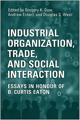 Industrial Organization, Trade, and Social Interaction: Essays in Honour of B. Curtis Eaton by Gregory Dow, Doug West, Andrew Eckert