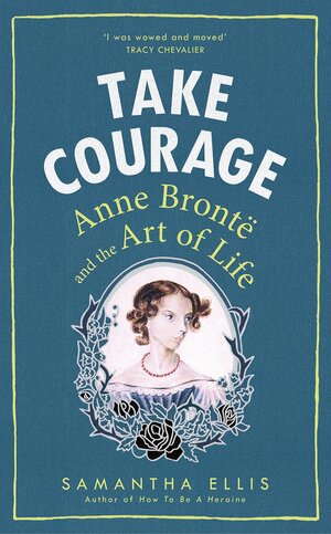 Take Courage: Anne Bronte and the Art of Life by Samantha Ellis
