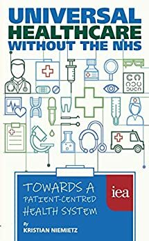 Universal Healthcare without the NHS: Towards a Patient-Centred Health System: Towards a Patient-Centred Health System by Kristian Niemietz, John McTernan