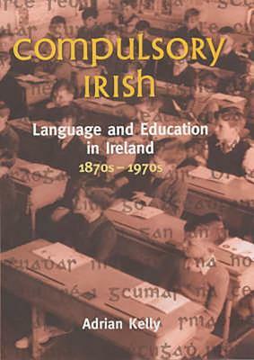 Compulsory Irish: Language and the Education in Ireland 1870s-1970s by Adrian Kelly