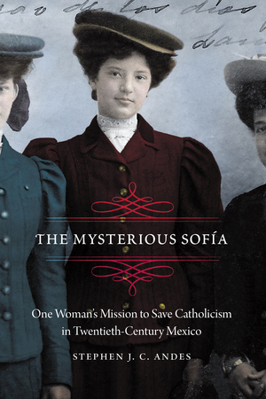 The Mysterious Sofía: One Woman's Mission to Save Catholicism in Twentieth-Century Mexico by Stephen J.C. Andes