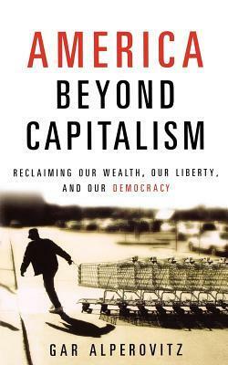 America Beyond Capitalism: Reclaiming Our Wealth, Our Liberty, and Our Democracy by Gar Alperovitz