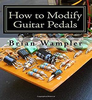 How to Modify Guitar Pedals: A Complete How-to Package for the Electronics Newbie on how to Modify Guitar and Bass Effects Pedals by Brian Wampler