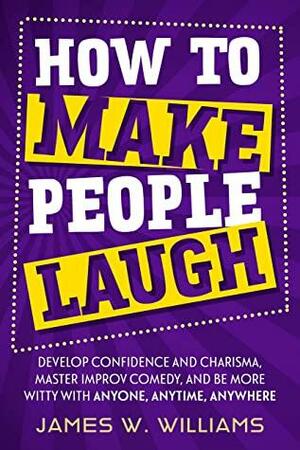 How to Make People Laugh: Develop Confidence and Charisma, Master Improv Comedy, and Be More Witty with Anyone, Anytime, Anywhere by James W. Williams