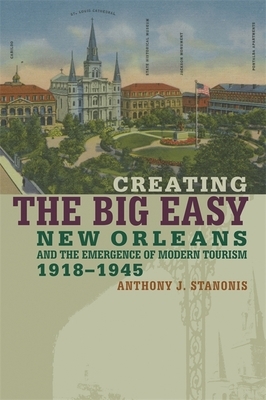 Creating the Big Easy: New Orleans and the Emergence of Modern Tourism, 1918-1945 by Anthony J. Stanonis