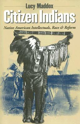 Citizen Indians: Native American Intellectuals, Race, and Reform by Lucy Maddox