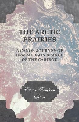 The Arctic Prairies - A Canoe-Journey of 2000 Miles in Search of the Caribou by Ernest Thompson Seton