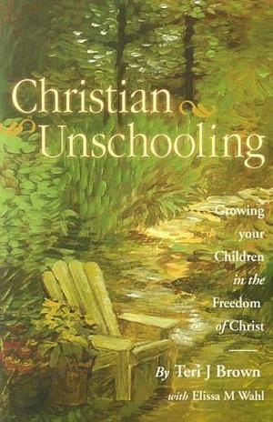 Christian Unschooling: Growing Your Children in the Freedom of Christ by Elissa Wahl, Elissa Wahl, Teri Brown