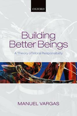 Building Better Beings: A Theory of Moral Responsibility by Manuel Vargas