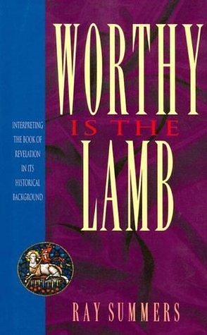 Worthy Is the Lamb: Interpreting the Book of Revelation in Its Historical Background by Ray Summers, Ray Summers