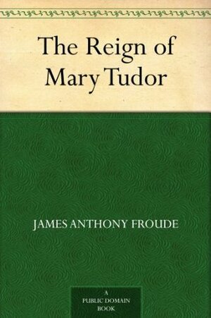 The Reign of Mary Tudor by James Anthony Froude, Ernest Rhys