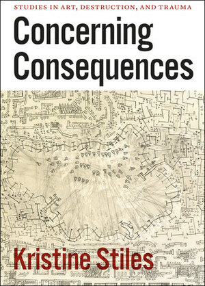 Concerning Consequences: Studies in Art, Destruction, and Trauma by Kristine Stiles
