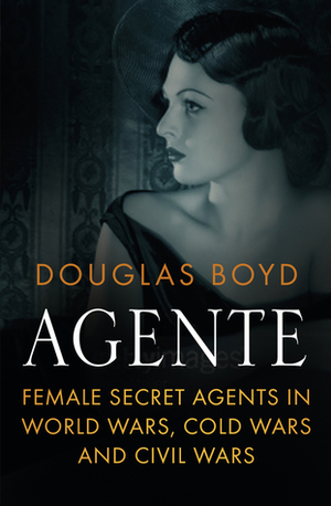 Agente: Female Spies in World Wars and Cold Wars by Douglas Boyd