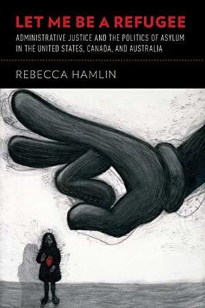 Let Me Be a Refugee: Administrative Justice and the Politics of Asylum in the United States, Canada, and Australia by Rebecca Hamlin