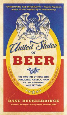 The United States of Beer: The True Tale of How Beer Conquered America, from B.C. to Budweiser and Beyond by Dane Huckelbridge