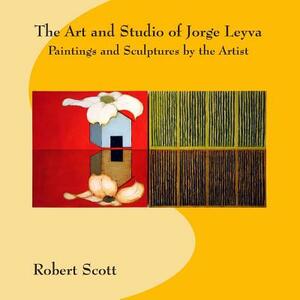 The Art and Studio of Jorge Leyva - Paintings and Sculptures by the Artist by Robert Scott